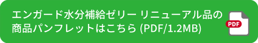 エンガード水分補給ゼリー リニューアル品の商品パンフレットはこちら(PDF/1.2MB)