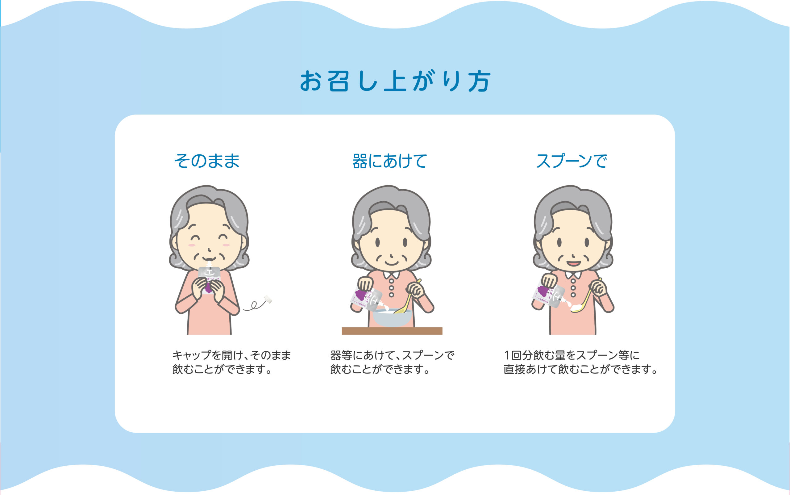 お召し上がり方 そのまま キャップを開け、そのまま飲むことができます。 器にあけて 器等にあけて、スプーンで飲むことができます。 スプーンで 1回分飲む量をスプーン等に
直接あけて飲むことができます。