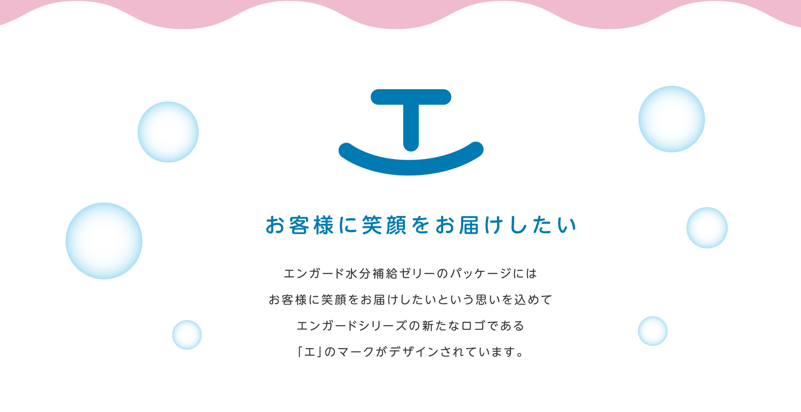 お客様に笑顔をお届けしたい エンガード水分補給ゼリーのパッケージには
お客様に笑顔をお届けしたいという思いを込めてエンガードシリーズの新たなロゴである「エ」のマークがデザインされています。
