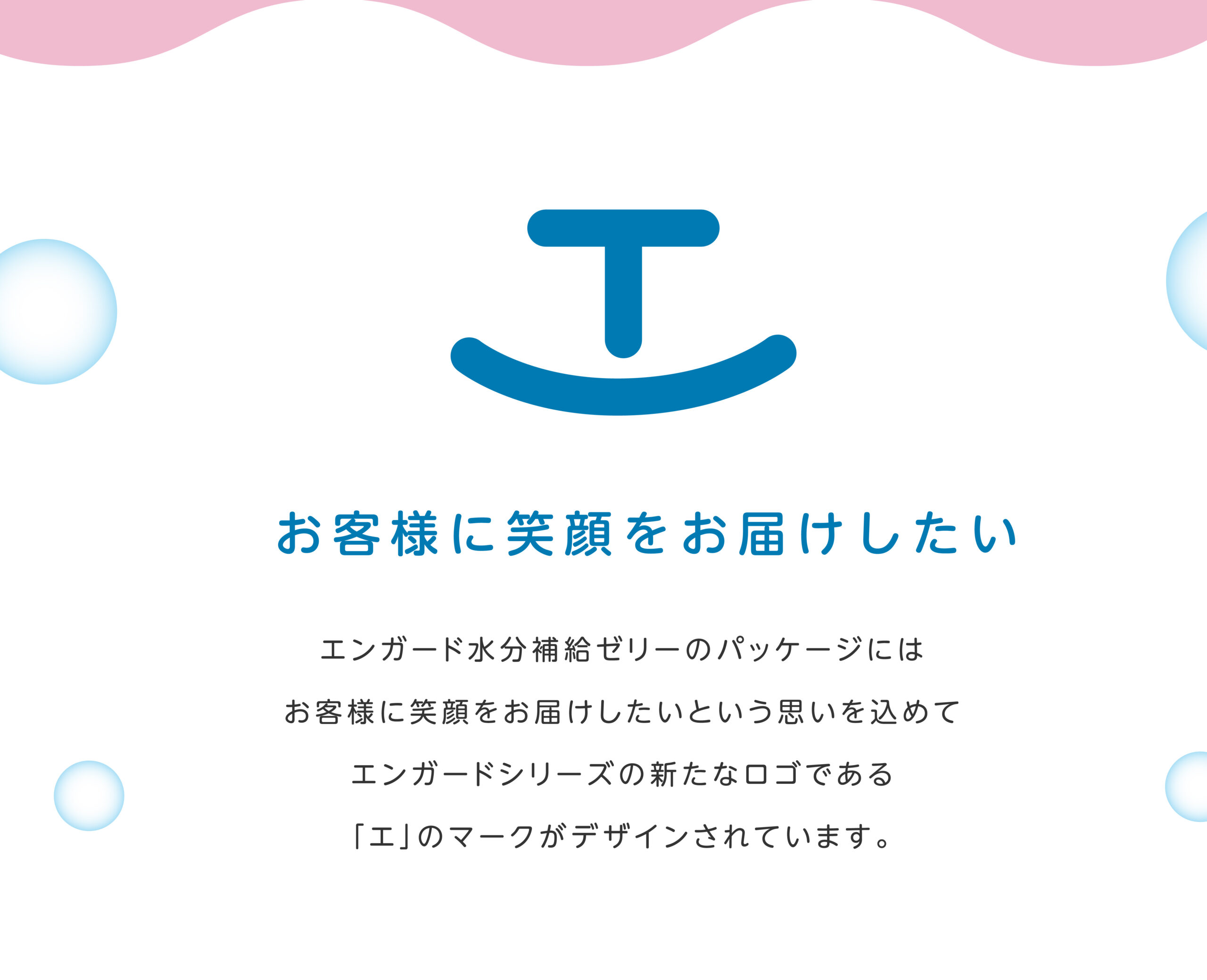 お客様に笑顔をお届けしたい エンガード水分補給ゼリーのパッケージには
お客様に笑顔をお届けしたいという思いを込めてエンガードシリーズの新たなロゴである「エ」のマークがデザインされています。